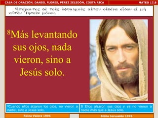 CASA DE ORACIÓN, DANIEL FLORES, PÉREZ ZELEDÓN, COSTA RICA                           MATEO 17,8




 8Más    levantando
    sus ojos, nada
    vieron, sino a
      Jesús solo.

 8Cuando   ellos alzaron los ojos, no vieron a   8 Ellos alzaron sus ojos y ya no vieron a
 nadie, sino a Jesús solo.                       nadie más que a Jesús solo.
           Reina Valera 1995                                Biblia Jerusalén 1976
 