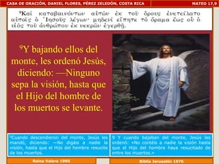 CASA DE ORACIÓN, DANIEL FLORES, PÉREZ ZELEDÓN, COSTA RICA                           MATEO 17,9




     9Ybajando ellos del
 monte, les ordenó Jesús,
   diciendo: —Ninguno
 sepa la visión, hasta que
   el Hijo del hombre de
  los muertos se levante.

 9Cuando   descendieron del monte, Jesús les     9 Y cuando bajaban del monte, Jesús les
 mandó, diciendo: —No digáis a nadie la          ordenó: «No contéis a nadie la visión hasta
 visión, hasta que el Hijo del hombre resucite   que el Hijo del hombre haya resucitado de
 de los muertos.                                 entre los muertos.»
           Reina Valera 1995                                Biblia Jerusalén 1976
 