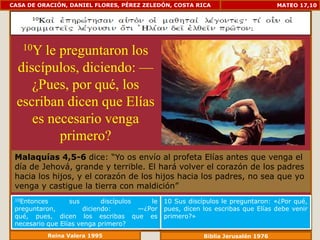 CASA DE ORACIÓN, DANIEL FLORES, PÉREZ ZELEDÓN, COSTA RICA                           MATEO 17,10




   10Yle preguntaron los
 discípulos, diciendo: —
    ¿Pues, por qué, los
 escriban dicen que Elías
    es necesario venga
         primero?
 Malaquías 4,5-6 dice: “Yo os envío al profeta Elías antes que venga el
 día de Jehová, grande y terrible. El hará volver el corazón de los padres
 hacia los hijos, y el corazón de los hijos hacia los padres, no sea que yo
 venga y castigue la tierra con maldición”
 10Entonces      sus         discípulos    le   10 Sus discípulos le preguntaron: «¿Por qué,
 preguntaron,          diciendo:        —¿Por   pues, dicen los escribas que Elías debe venir
 qué, pues, dicen los escribas que es           primero?»
 necesario que Elías venga primero?
           Reina Valera 1995                                Biblia Jerusalén 1976
 
