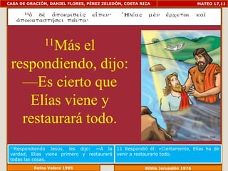 CASA DE ORACIÓN, DANIEL FLORES, PÉREZ ZELEDÓN, COSTA RICA                      MATEO 17,11




              11Más
             el
 respondiendo, dijo:
   —Es cierto que
    Elías viene y
   restaurará todo.
 11Respondiendo   Jesús, les dijo: —A la    11 Respondió él: «Ciertamente, Elías ha de
 verdad, Elías viene primero y restaurará   venir a restaurarlo todo.
 todas las cosas.
          Reina Valera 1995                            Biblia Jerusalén 1976
 