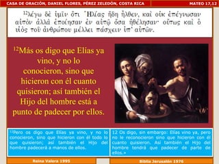 CASA DE ORACIÓN, DANIEL FLORES, PÉREZ ZELEDÓN, COSTA RICA                           MATEO 17,12




  12Más  os digo que Elías ya
         vino, y no lo
     conocieron, sino que
    hicieron con él cuanto
   quisieron; así también el
    Hijo del hombre está a
  punto de padecer por ellos.

 12Pero os digo que Elías ya vino, y no lo      12 Os digo, sin embargo: Elías vino ya, pero
 conocieron, sino que hicieron con él todo lo   no le reconocieron sino que hicieron con él
 que quisieron; así también el Hijo del         cuanto quisieron. Así también el Hijo del
 hombre padecerá a manos de ellos.              hombre tendrá que padecer de parte de
                                                ellos.»
           Reina Valera 1995                                Biblia Jerusalén 1976
 