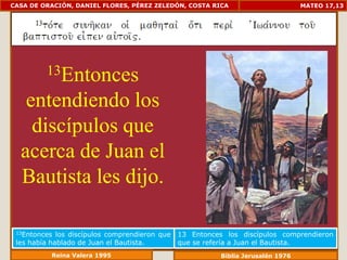CASA DE ORACIÓN, DANIEL FLORES, PÉREZ ZELEDÓN, COSTA RICA                          MATEO 17,13




         13Entonces

   entendiendo los
    discípulos que
  acerca de Juan el
  Bautista les dijo.

 13Entonces  los discípulos comprendieron que   13 Entonces los discípulos comprendieron
 les había hablado de Juan el Bautista.         que se refería a Juan el Bautista.
           Reina Valera 1995                               Biblia Jerusalén 1976
 