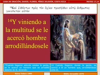 CASA DE ORACIÓN, DANIEL FLORES, PÉREZ ZELEDÓN, COSTA RICA                        MATEO 17,14




    14Yviniendo a
  la multitud se le
   acercó hombre
  arrodillándosele

 14Cuando  llegaron adonde estaba la gente,   14 Cuando llegaron donde la gente, se
 se le acercó un hombre que se arrodilló      acercó a él un hombre que, arrodillándose
 delante de él, diciendo:                     ante él,
            Reina Valera 1995                            Biblia Jerusalén 1976
 