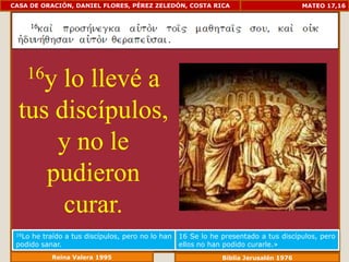 CASA DE ORACIÓN, DANIEL FLORES, PÉREZ ZELEDÓN, COSTA RICA                             MATEO 17,16




    16ylo llevé a
  tus discípulos,
      y no le
     pudieron
       curar.
 16Lohe traído a tus discípulos, pero no lo han   16 Se lo he presentado a tus discípulos, pero
 podido sanar.                                    ellos no han podido curarle.»
           Reina Valera 1995                                  Biblia Jerusalén 1976
 