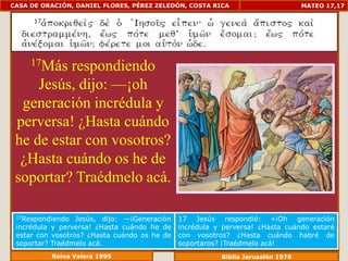 CASA DE ORACIÓN, DANIEL FLORES, PÉREZ ZELEDÓN, COSTA RICA                        MATEO 17,17




     17Másrespondiendo
     Jesús, dijo: —¡oh
  generación incrédula y
 perversa! ¿Hasta cuándo
 he de estar con vosotros?
  ¿Hasta cuándo os he de
 soportar? Traédmelo acá.

 17Respondiendo   Jesús, dijo: —¡Generación   17 Jesús respondió: «¡Oh generación
 incrédula y perversa! ¿Hasta cuándo he de    incrédula y perversa! ¿Hasta cuándo estaré
 estar con vosotros? ¿Hasta cuándo os he de   con vosotros? ¿Hasta cuándo habré de
 soportar? Traédmelo acá.                     soportaros? ¡Traédmelo acá!
          Reina Valera 1995                              Biblia Jerusalén 1976
 