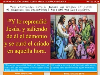 CASA DE ORACIÓN, DANIEL FLORES, PÉREZ ZELEDÓN, COSTA RICA                         MATEO 17,18




   18Ylo reprendió
  Jesús, y saliendo
  de él el demonio
 y se curó el criado
  en aquella hora.

 18Entonces  reprendió Jesús al demonio, el   18 Jesús le increpó y el demonio salió de él;
 cual salió del muchacho, y este quedó sano   y quedó sano el niño desde aquel momento.
 desde aquella hora.
          Reina Valera 1995                               Biblia Jerusalén 1976
 