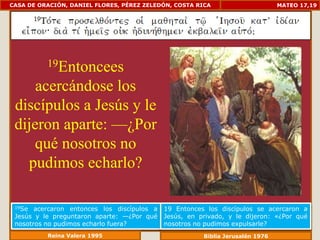 CASA DE ORACIÓN, DANIEL FLORES, PÉREZ ZELEDÓN, COSTA RICA                       MATEO 17,19




          19Entoncees

     acercándose los
 discípulos a Jesús y le
 dijeron aparte: —¿Por
     qué nosotros no
   pudimos echarlo?

 19Se  acercaron entonces los discípulos a   19 Entonces los discípulos se acercaron a
 Jesús y le preguntaron aparte: —¿Por qué    Jesús, en privado, y le dijeron: «¿Por qué
 nosotros no pudimos echarlo fuera?          nosotros no pudimos expulsarle?
          Reina Valera 1995                             Biblia Jerusalén 1976
 