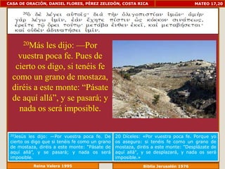 CASA DE ORACIÓN, DANIEL FLORES, PÉREZ ZELEDÓN, COSTA RICA                            MATEO 17,20




      20Más  les dijo: —Por
    vuestra poca fe. Pues de
   cierto os digo, si tenéis fe
  como un grano de mostaza,
  diréis a este monte: “Pásate
  de aquí allá”, y se pasará; y
    nada os será imposible.

 20Jesús  les dijo: —Por vuestra poca fe. De     20 Díceles: «Por vuestra poca fe. Porque yo
 cierto os digo que si tenéis fe como un grano   os aseguro: si tenéis fe como un grano de
 de mostaza, diréis a este monte: “Pásate de     mostaza, diréis a este monte: "Desplázate de
 aquí allá”, y se pasará; y nada os será         aquí allá", y se desplazará, y nada os será
 imposible.                                      imposible.»
           Reina Valera 1995                                 Biblia Jerusalén 1976
 