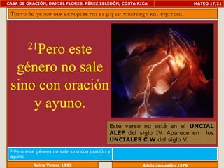 CASA DE ORACIÓN, DANIEL FLORES, PÉREZ ZELEDÓN, COSTA RICA                        MATEO 17,21




           21Pero
           este
  género no sale
 sino con oración
     y ayuno.
                                               Este verso no está en el UNCIAL
                                               ALEF del siglo IV. Aparece en los
                                               UNCIALES C W del siglo V.
 21Pero   este género no sale sino con oración y
 ayuno.
             Reina Valera 1995                           Biblia Jerusalén 1976
 