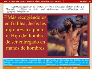 CASA DE ORACIÓN, DANIEL FLORES, PÉREZ ZELEDÓN, COSTA RICA                               MATEO 17,22




 22Más  recogiéndolos
 en Galilea, Jesús les
  dijo: «Está a punto
  el Hijo del hombre
 de ser entregado en
  manos de hombres

 22Estando  ellos en Galilea, Jesús les dijo: «El   22 Yendo un día juntos por Galilea, les dijo
 Hijo del hombre será entregado en manos de         Jesús: «El Hijo del hombre va a ser
 hombres                                            entregado en manos de los hombres;
               Reina Valera 1995                                Biblia Jerusalén 1976
 