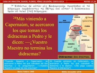CASA DE ORACIÓN, DANIEL FLORES, PÉREZ ZELEDÓN, COSTA RICA                        MATEO 17,24




         24Más
             viniendo a
  Capernaúm, se acercaron
      los que toman los
   didracmas a Pedro y le
     dicen: —¿Vuestro
   Maestro no termina los
         didracmas?                                   Didracma: dos dracmas.
 24Cuando    llegaron  a    Capernaúm,   se   24 Cuando entraron en Cafarnaúm, se
 acercaron a Pedro los que cobraban las dos   acercaron a Pedro los que cobraban el
 dracmas y le preguntaron: —¿Vuestro          didracma y le dijeron: «¿No paga vuestro
 Maestro no paga las dos dracmas?             Maestro el didracma?»
             Reina Valera 1995                           Biblia Jerusalén 1976
 