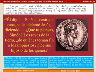 CASA DE ORACIÓN, DANIEL FLORES, PÉREZ ZELEDÓN, COSTA RICA                             MATEO 17,25




 25Él dijo: —Sí. Y al venir a la
   casa, se le adelantó Jesús,
 diciendo: —¿Qué tu piensas,
    Simón? Los reyes de la
 tierra, ¿de quiénes toman fin
   o los impuestos? ¿De sus
     hijos o de los ajenos?
 25Él dijo: —Sí. Al entrar él en casa, Jesús le   25 Dice él: «Sí.» Y cuando llegó a casa, se
 habló primero, diciendo: —¿Qué te parece,        anticipó Jesús a decirle: «¿Qué te parece,
 Simón? Los reyes de la tierra, ¿de quiénes       Simón?; los reyes de la tierra, ¿de quién
 cobran los tributos o los impuestos? ¿De sus     cobran tasas o tributo, de sus hijos o de los
 hijos o de los extraños?                         extraños?»
              Reina Valera 1995                               Biblia Jerusalén 1976
 