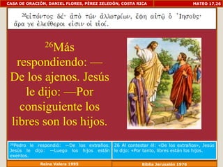 CASA DE ORACIÓN, DANIEL FLORES, PÉREZ ZELEDÓN, COSTA RICA                       MATEO 17,26




               26Más

  respondiendo: —
 De los ajenos. Jesús
    le dijo: —Por
   consiguiente los
 libres son los hijos.
 26Pedro  le respondió: —De los extraños.   26 Al contestar él: «De los extraños», Jesús
 Jesús le dijo: —Luego los hijos están      le dijo: «Por tanto, libres están los hijos.
 exentos.
             Reina Valera 1995                          Biblia Jerusalén 1976
 