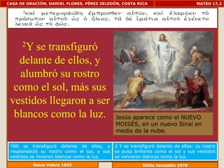 CASA DE ORACIÓN, DANIEL FLORES, PÉREZ ZELEDÓN, COSTA RICA                         MATEO 17,2




         2Y
       se transfiguró
   delante de ellos, y
   alumbró su rostro
  como el sol, más sus
 vestidos llegaron a ser
  blancos como la luz.                       Jesús aparece como el NUEVO
                                             MOISÉS, en un nuevo Sinaí en
                                             medio de la nube.

 2Allí se transfiguró delante de ellos, y    2 Y se transfiguró delante de ellos: su rostro
 resplandeció su rostro como el sol, y sus   se puso brillante como el sol y sus vestidos
 vestidos se hicieron blancos como la luz.   se volvieron blancos como la luz.
          Reina Valera 1995                              Biblia Jerusalén 1976
 