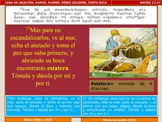 CASA DE ORACIÓN, DANIEL FLORES, PÉREZ ZELEDÓN, COSTA RICA                        MATEO 17,27




           27Máspara no
   escandalizarlos, ve al mar,
   echa el anzuelo y toma el
    pez que suba primero, y
       abriendo su boca
     encontrarás estatera.
   Tómala y dásela por mí y
             por ti.                             Estatera=        moneda         de   4
                                                 dracmas.

 27Sin embargo, para no ofenderlos, ve al    27 Sin embargo, para que no les sirvamos de
 mar, echa el anzuelo y toma el primer pez   escándalo, vete al mar, echa el anzuelo, y el
 que saques, ábrele la boca y hallarás una   primer pez que salga, cógelo, ábrele la boca
 moneda. Tómala y dásela por mí y por ti.    y encontrarás un estáter. Tómalo y dáselo
                                             por mí y por ti.»
          Reina Valera 1995                              Biblia Jerusalén 1976
 