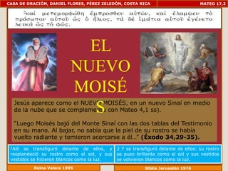 CASA DE ORACIÓN, DANIEL FLORES, PÉREZ ZELEDÓN, COSTA RICA                         MATEO 17,2




                           EL
                         NUEVO
                         MOISÉ
   Jesús aparece como el NUEVO MOISÉS, en un nuevo Sinaí en medio
                            S
   de la nube que se complementa con Mateo 4,1 ss).

   “Luego Moisés bajó del Monte Sinaí con las dos tablas del Testimonio
   en su mano. Al bajar, no sabía que la piel de su rostro se había
   vuelto radiante y temieron acercarse a él…” (Éxodo 34,29-35).
 2Allí se transfiguró delante de ellos, y    2 Y se transfiguró delante de ellos: su rostro
 resplandeció su rostro como el sol, y sus   se puso brillante como el sol y sus vestidos
 vestidos se hicieron blancos como la luz.   se volvieron blancos como la luz.
          Reina Valera 1995                              Biblia Jerusalén 1976
 