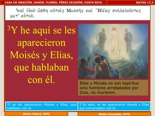 CASA DE ORACIÓN, DANIEL FLORES, PÉREZ ZELEDÓN, COSTA RICA                        MATEO 17,3




 3Y he aquí se les
   aparecieron
  Moisés y Elías,
  que hablaban
     con él.                                 Elías y Moisés no son espíritus
                                             sino hombres arrebatados por
                                             Dios, no murieron.

 3Y se les aparecieron Moisés y Elías, que   3 En esto, se les aparecieron Moisés y Elías
 hablaban con él.                            que conversaban con él.
          Reina Valera 1995                              Biblia Jerusalén 1976
 