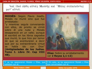 CASA DE ORACIÓN, DANIEL FLORES, PÉREZ ZELEDÓN, COSTA RICA                        MATEO 17,3




  MOISÉS: Según Flavio Josefo,
  Moisés no murió sino que fue
  arrebatado:
  “y mientras seguía conversando
  con ellos, de pronto se cirnió
  sobre él una nube y Moisés
  desapareció en un valle; aunque
  él escribió en los libros sagrados
  que murió, lo que hizo por temor
  de que se aventuraran a decir
  que por su extraordinaria virtud
  se    había    ido     con   Dios”
  (Antigüedades de los Judíos.
  Tomo I. Libro IV. Cap VIII                 Elías: Sobre su arrebatamiento
  48).                                       ver 2 Reyes 2,1-12)

 3Y se les aparecieron Moisés y Elías, que   3 En esto, se les aparecieron Moisés y Elías
 hablaban con él.                            que conversaban con él.
          Reina Valera 1995                              Biblia Jerusalén 1976
 