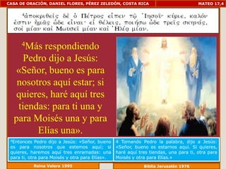 CASA DE ORACIÓN, DANIEL FLORES, PÉREZ ZELEDÓN, COSTA RICA                             MATEO 17,4




      4Másrespondiendo
     Pedro dijo a Jesús:
  «Señor, bueno es para
   nosotros aquí estar; si
   quieres, haré aquí tres
   tiendas: para ti una y
  para Moisés una y para
        Elías una».
 4Entonces   Pedro dijo a Jesús: «Señor, bueno   4 Tomando Pedro la palabra, dijo a Jesús:
 es para nosotros que estemos aquí; si           «Señor, bueno es estarnos aquí. Si quieres,
 quieres, haremos aquí tres enramadas: una       haré aquí tres tiendas, una para ti, otra para
 para ti, otra para Moisés y otra para Elías».   Moisés y otra para Elías.»
             Reina Valera 1995                               Biblia Jerusalén 1976
 