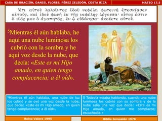CASA DE ORACIÓN, DANIEL FLORES, PÉREZ ZELEDÓN, COSTA RICA                         MATEO 17,5




 5Mientras   él aún hablaba, he
  aquí una nube luminosa los
   cubrió con la sombra y he
  aquí voz desde la nube, que
     decía: «Este es mi Hijo
     amado, en quien tengo
    complacencia; a él oíd».

 5Mientras  él aún hablaba, una nube de luz    5 Todavía estaba hablando, cuando una nube
 los cubrió y se oyó una voz desde la nube,    luminosa los cubrió con su sombra y de la
 que decía: «Este es mi Hijo amado, en quien   nube salía una voz que decía: «Este es mi
 tengo complacencia; a él oíd».                Hijo amado, en quien me complazco;
                                               escuchadle.»
             Reina Valera 1995                            Biblia Jerusalén 1976
 