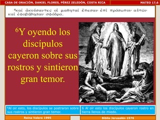 CASA DE ORACIÓN, DANIEL FLORES, PÉREZ ZELEDÓN, COSTA RICA                              MATEO 17,6




       6Y
      oyendo los
     discípulos
 cayeron sobre sus
 rostros y sintieron
    gran temor.

 6Aloir esto, los discípulos se postraron sobre   6 Al oír esto los discípulos cayeron rostro en
 sus rostros y sintieron gran temor.              tierra llenos de miedo.
           Reina Valera 1995                                  Biblia Jerusalén 1976
 
