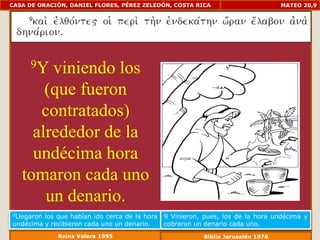 CASA DE ORACIÓN, DANIEL FLORES, PÉREZ ZELEDÓN, COSTA RICA                         MATEO 20,9




     9Y viniendo los
       (que fueron
      contratados)
     alrededor de la
     undécima hora
   tomaron cada uno
       un denario.
9Llegaronlos que habían ido cerca de la hora   9 Vinieron, pues, los de la hora undécima y
undécima y recibieron cada uno un denario.     cobraron un denario cada uno.
             Reina Valera 1995                            Biblia Jerusalén 1976
 