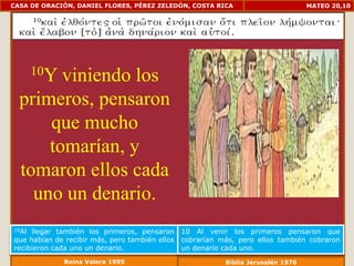 CASA DE ORACIÓN, DANIEL FLORES, PÉREZ ZELEDÓN, COSTA RICA                          MATEO 20,10




       10Y
        viniendo los
  primeros, pensaron
      que mucho
      tomarían, y
  tomaron ellos cada
    uno un denario.
10Al llegar también los primeros, pensaron      10 Al venir los primeros pensaron que
que habían de recibir más, pero también ellos   cobrarían más, pero ellos también cobraron
recibieron cada uno un denario.                 un denario cada uno.
              Reina Valera 1995                            Biblia Jerusalén 1976
 