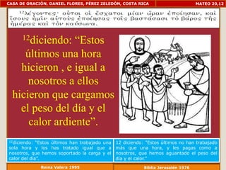CASA DE ORACIÓN, DANIEL FLORES, PÉREZ ZELEDÓN, COSTA RICA                           MATEO 20,12




      12diciendo:“Estos
     últimos una hora
    hicieron , e igual a
      nosotros a ellos
  hicieron que cargamos
    el peso del día y el
      calor ardiente”.
12diciendo:  “Estos últimos han trabajado una   12 diciendo: "Estos últimos no han trabajado
sola hora y los has tratado igual que a         más que una hora, y les pagas como a
nosotros, que hemos soportado la carga y el     nosotros, que hemos aguantado el peso del
calor del día”.                                 día y el calor."
              Reina Valera 1995                             Biblia Jerusalén 1976
 