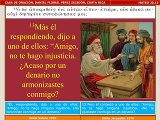 CASA DE ORACIÓN, DANIEL FLORES, PÉREZ ZELEDÓN, COSTA RICA                       MATEO 20,13




             13Más
               él
  respondiendo, dijo a
 uno de ellos: “Amigo,
  no te hago injusticia.
     ¿Acaso por un
       denario no
      armonizastes
        conmigo?
13Él, respondiendo, dijo a uno de ellos:     13 Pero él contestó a uno de ellos: "Amigo,
“Amigo, no te hago ninguna injusticia. ¿No   no te hago ninguna injusticia. ¿No te
conviniste conmigo en un denario?            ajustaste conmigo en un denario?
             Reina Valera 1995                          Biblia Jerusalén 1976
 