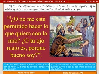 CASA DE ORACIÓN, DANIEL FLORES, PÉREZ ZELEDÓN, COSTA RICA                        MATEO 20,15




   15¿O
      no me está
permitido hacer lo
que quiero con lo
 mío? ¿O tu ojo
 malo es, porque
  bueno soy?”.
15¿No me está permitido hacer lo que quiero   15 ¿Es que no puedo hacer con lo mío lo que
con lo mío? ¿O tienes tú envidia, porque yo   quiero? ¿O va a ser tu ojo malo porque yo
soy bueno?”.                                  soy bueno?".
             Reina Valera 1995                           Biblia Jerusalén 1976
 
