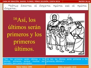 CASA DE ORACIÓN, DANIEL FLORES, PÉREZ ZELEDÓN, COSTA RICA                      MATEO 20,16




          16Así,
            los
    últimos serán
    primeros y los
       primeros
       últimos.
16Así, los primeros serán últimos y los    16 Así, los últimos serán primeros y los
últimos, primeros, porque muchos son       primeros, últimos.»
llamados, pero pocos escogidos.
             Reina Valera 1995                         Biblia Jerusalén 1976
 