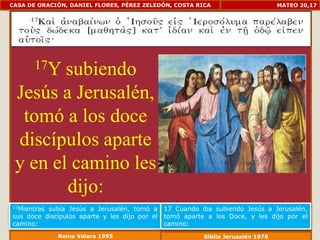 CASA DE ORACIÓN, DANIEL FLORES, PÉREZ ZELEDÓN, COSTA RICA                         MATEO 20,17




       17Y
        subiendo
 Jesús a Jerusalén,
  tomó a los doce
 discípulos aparte
 y en el camino les
        dijo:
17Mientrassubía Jesús a Jerusalén, tomó a      17 Cuando iba subiendo Jesús a Jerusalén,
sus doce discípulos aparte y les dijo por el   tomó aparte a los Doce, y les dijo por el
camino:                                        camino:
             Reina Valera 1995                            Biblia Jerusalén 1976
 