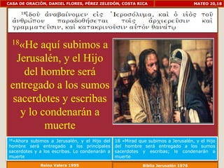 CASA DE ORACIÓN, DANIEL FLORES, PÉREZ ZELEDÓN, COSTA RICA                          MATEO 20,18




  18«He  aquí subimos a
   Jerusalén, y el Hijo
     del hombre será
 entregado a los sumos
  sacerdotes y escribas
    y lo condenarán a
          muerte
18«Ahora subimos a Jerusalén, y el Hijo del    18 «Mirad que subimos a Jerusalén, y el Hijo
hombre será entregado a los principales        del hombre será entregado a los sumos
sacerdotes y a los escribas. Lo condenarán a   sacerdotes y escribas; le condenarán a
muerte                                         muerte
             Reina Valera 1995                             Biblia Jerusalén 1976
 