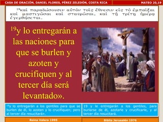 CASA DE ORACIÓN, DANIEL FLORES, PÉREZ ZELEDÓN, COSTA RICA                            MATEO 20,19




  19y     lo entregarán a
      las naciones para
       que se burlen y
            azoten y
       crucifiquen y al
        tercer día será
         levantado».
19y  lo entregarán a los gentiles para que se    19 y le entregarán a los gentiles, para
burlen de él, lo azoten y lo crucifiquen; pero   burlarse de él, azotarle y crucificarle, y al
al tercer día resucitará».                       tercer día resucitará.
              Reina Valera 1995                              Biblia Jerusalén 1976
 