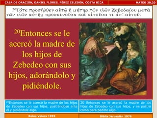 CASA DE ORACIÓN, DANIEL FLORES, PÉREZ ZELEDÓN, COSTA RICA                           MATEO 20,20




     20Entonces se le
  acercó la madre de
      los hijos de
   Zebedeo con sus
  hijos, adorándolo y
      pidiéndole.
20Entonces  se le acercó la madre de los hijos   20 Entonces se le acercó la madre de los
de Zebedeo con sus hijos, postrándose ante       hijos de Zebedeo con sus hijos, y se postró
él y pidiéndole algo.                            como para pedirle algo.
              Reina Valera 1995                             Biblia Jerusalén 1976
 