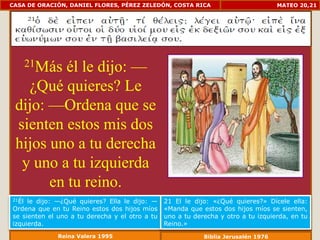 CASA DE ORACIÓN, DANIEL FLORES, PÉREZ ZELEDÓN, COSTA RICA                           MATEO 20,21




          él le dijo: —
       21Más

   ¿Qué quieres? Le
 dijo: —Ordena que se
 sienten estos mis dos
 hijos uno a tu derecha
  y uno a tu izquierda
       en tu reino.
21Él le dijo: —¿Qué quieres? Ella le dijo: —    21 El le dijo: «¿Qué quieres?» Dícele ella:
Ordena que en tu Reino estos dos hijos míos     «Manda que estos dos hijos míos se sienten,
se sienten el uno a tu derecha y el otro a tu   uno a tu derecha y otro a tu izquierda, en tu
izquierda.                                      Reino.»
              Reina Valera 1995                             Biblia Jerusalén 1976
 