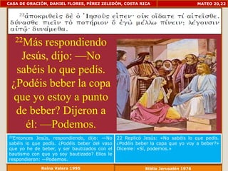 CASA DE ORACIÓN, DANIEL FLORES, PÉREZ ZELEDÓN, COSTA RICA                        MATEO 20,22




   22Másrespondiendo
   Jesús, dijo: —No
  sabéis lo que pedís.
 ¿Podéis beber la copa
 que yo estoy a punto
  de beber? Dijeron a
    él: —Podemos.
22Entonces  Jesús, respondiendo, dijo: —No    22 Replicó Jesús: «No sabéis lo que pedís.
sabéis lo que pedís. ¿Podéis beber del vaso   ¿Podéis beber la copa que yo voy a beber?»
que yo he de beber, y ser bautizados con el   Dícenle: «Sí, podemos.»
bautismo con que yo soy bautizado? Ellos le
respondieron: —Podemos.
             Reina Valera 1995                           Biblia Jerusalén 1976
 