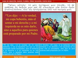 CASA DE ORACIÓN, DANIEL FLORES, PÉREZ ZELEDÓN, COSTA RICA                          MATEO 20,23




   23Les dijo: —A la verdad,
   mi copa beberéis, más el
  sentar a mi derecha y a mi
  izquierda no es mío darlo,
 sino a aquellos para quienes
 está preparado por mi Padre.


23Él les dijo: —A la verdad, de mi vaso         23 Díceles: «Mi copa, sí la beberéis; pero
beberéis, y con el bautismo con que yo soy      sentarse a mi derecha o mi izquierda no es
bautizado seréis bautizados; pero el sentaros   cosa mía el concederlo, sino que es para
a mi derecha y a mi izquierda no es mío         quienes está preparado por mi Padre.
darlo, sino a aquellos para quienes está
preparado por mi Padre.
              Reina Valera 1995                            Biblia Jerusalén 1976
 