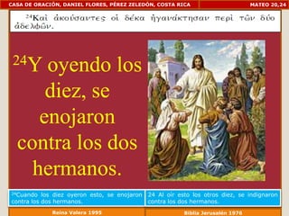 CASA DE ORACIÓN, DANIEL FLORES, PÉREZ ZELEDÓN, COSTA RICA                          MATEO 20,24




 24Y  oyendo los
      diez, se
     enojaron
  contra los dos
    hermanos.
24Cuando   los diez oyeron esto, se enojaron   24 Al oír esto los otros diez, se indignaron
contra los dos hermanos.                       contra los dos hermanos.
             Reina Valera 1995                             Biblia Jerusalén 1976
 