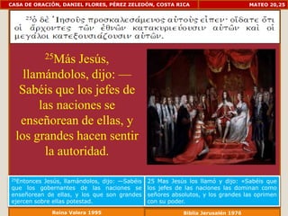 CASA DE ORACIÓN, DANIEL FLORES, PÉREZ ZELEDÓN, COSTA RICA                          MATEO 20,25




             25Más
               Jesús,
    llamándolos, dijo: —
   Sabéis que los jefes de
       las naciones se
   enseñorean de ellas, y
  los grandes hacen sentir
        la autoridad.

25Entonces Jesús, llamándolos, dijo: —Sabéis   25 Mas Jesús los llamó y dijo: «Sabéis que
que los gobernantes de las naciones se         los jefes de las naciones las dominan como
enseñorean de ellas, y los que son grandes     señores absolutos, y los grandes las oprimen
ejercen sobre ellas potestad.                  con su poder.
              Reina Valera 1995                            Biblia Jerusalén 1976
 