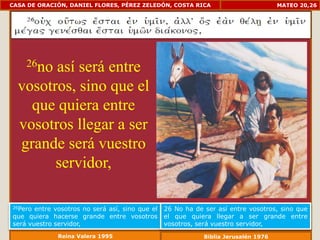 CASA DE ORACIÓN, DANIEL FLORES, PÉREZ ZELEDÓN, COSTA RICA                            MATEO 20,26




    26noasí será entre
  vosotros, sino que el
    que quiera entre
  vosotros llegar a ser
  grande será vuestro
        servidor,

26Pero entre vosotros no será así, sino que el   26 No ha de ser así entre vosotros, sino que
que quiera hacerse grande entre vosotros         el que quiera llegar a ser grande entre
será vuestro servidor,                           vosotros, será vuestro servidor,
              Reina Valera 1995                              Biblia Jerusalén 1976
 