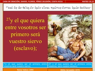 CASA DE ORACIÓN, DANIEL FLORES, PÉREZ ZELEDÓN, COSTA RICA                      MATEO 20,27




   27y
     el que quiera
 entre vosotros ser
    primero será
   vuestro siervo
     (esclavo);

27y el que quiera ser el primero entre     27 y el que quiera ser el primero entre
vosotros será vuestro siervo;              vosotros, será vuestro esclavo;
             Reina Valera 1995                         Biblia Jerusalén 1976
 