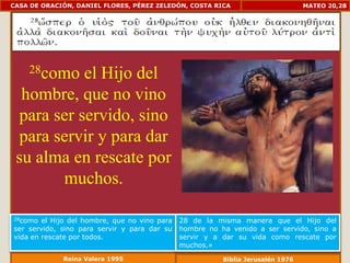 CASA DE ORACIÓN, DANIEL FLORES, PÉREZ ZELEDÓN, COSTA RICA                         MATEO 20,28




    28como el Hijo del
  hombre, que no vino
 para ser servido, sino
 para servir y para dar
 su alma en rescate por
       muchos.

28como  el Hijo del hombre, que no vino para   28 de la misma manera que el Hijo del
ser servido, sino para servir y para dar su    hombre no ha venido a ser servido, sino a
vida en rescate por todos.                     servir y a dar su vida como rescate por
                                               muchos.»
             Reina Valera 1995                            Biblia Jerusalén 1976
 