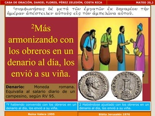 CASA DE ORACIÓN, DANIEL FLORES, PÉREZ ZELEDÓN, COSTA RICA                       MATEO 20,2




               2Más

 armonizando con
 los obreros en un
 denario al día, los
  envió a su viña.
Denario:      Moneda       romana.
Equivalía al salario diario de un
campesino, según RV 95.
2Yhabiendo convenido con los obreros en un   2 Habiéndose ajustado con los obreros en un
denario al día, los envió a su viña.         denario al día, los envió a su viña.
             Reina Valera 1995                          Biblia Jerusalén 1976
 
