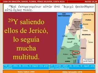 CASA DE ORACIÓN, DANIEL FLORES, PÉREZ ZELEDÓN, COSTA RICA                          MATEO 20,29




       29Y
       saliendo
 ellos de Jericó,
    lo seguía
     mucha
    multitud.
29Alsalir ellos de Jericó, lo seguía una gran   29 Cuando salían de Jericó, le siguió una
multitud.                                       gran muchedumbre.
              Reina Valera 1995                            Biblia Jerusalén 1976
 