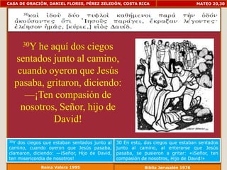 CASA DE ORACIÓN, DANIEL FLORES, PÉREZ ZELEDÓN, COSTA RICA                         MATEO 20,30




      30Yhe aquí dos ciegos
   sentados junto al camino,
    cuando oyeron que Jesús
   pasaba, gritaron, diciendo:
      —¡Ten compasión de
     nosotros, Señor, hijo de
             David!

30Y dos ciegos que estaban sentados junto al   30 En esto, dos ciegos que estaban sentados
camino, cuando oyeron que Jesús pasaba,        junto al camino, al enterarse que Jesús
clamaron, diciendo: —¡Señor, Hijo de David,    pasaba, se pusieron a gritar: «¡Señor, ten
ten misericordia de nosotros!                  compasión de nosotros, Hijo de David!»
             Reina Valera 1995                            Biblia Jerusalén 1976
 