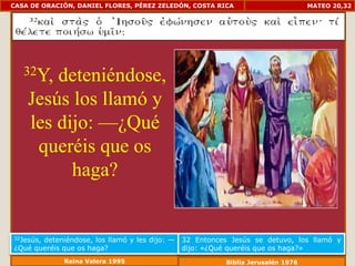 CASA DE ORACIÓN, DANIEL FLORES, PÉREZ ZELEDÓN, COSTA RICA                         MATEO 20,32




   32Y, deteniéndose,
    Jesús los llamó y
    les dijo: —¿Qué
     queréis que os
          haga?


32Jesús,
       deteniéndose, los llamó y les dijo: —   32 Entonces Jesús se detuvo, los llamó y
¿Qué queréis que os haga?                      dijo: «¿Qué queréis que os haga?»
             Reina Valera 1995                            Biblia Jerusalén 1976
 