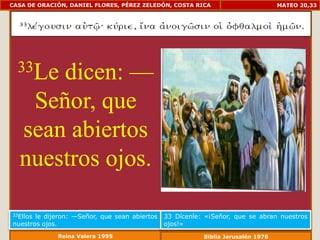 CASA DE ORACIÓN, DANIEL FLORES, PÉREZ ZELEDÓN, COSTA RICA                         MATEO 20,33




  33Ledicen: —
   Señor, que
  sean abiertos
  nuestros ojos.

33Ellosle dijeron: —Señor, que sean abiertos   33 Dícenle: «¡Señor, que se abran nuestros
nuestros ojos.                                 ojos!»
             Reina Valera 1995                            Biblia Jerusalén 1976
 