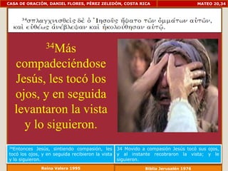 CASA DE ORACIÓN, DANIEL FLORES, PÉREZ ZELEDÓN, COSTA RICA                            MATEO 20,34




                34Más

   compadeciéndose
   Jesús, les tocó los
   ojos, y en seguida
   levantaron la vista
     y lo siguieron.
34Entonces   Jesús, sintiendo compasión, les      34 Movido a compasión Jesús tocó sus ojos,
tocó los ojos, y en seguida recibieron la vista   y al instante recobraron la vista; y le
y lo siguieron.                                   siguieron.
              Reina Valera 1995                              Biblia Jerusalén 1976
 