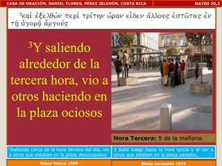 CASA DE ORACIÓN, DANIEL FLORES, PÉREZ ZELEDÓN, COSTA RICA                             MATEO 20,3




         3Y
        saliendo
   alrededor de la
 tercera hora, vio a
 otros haciendo en
  la plaza ociosos
                                                  Hora Tercera: 9 de la mañana.
3Saliendo cerca de la hora tercera del día, vio   3 Salió luego hacia la hora tercia y al ver a
a otros que estaban en la plaza desocupados       otros que estaban en la plaza parados,
              Reina Valera 1995                               Biblia Jerusalén 1976
 